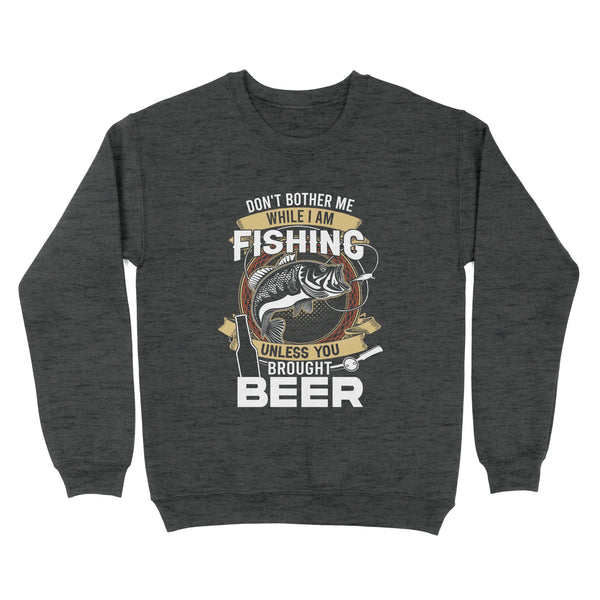 Don't bother me while I am Fishing unless you brought beer Fishing Sweatshirt FFS - IPHW2294